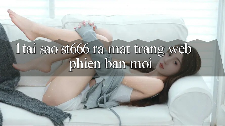 1. Tại Sao ST666 Ra Mắt Trang web Phiên bản mới?