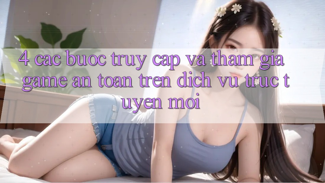 4. Các bước Truy Cập Và Tham Gia Game An Toàn Trên Dịch vụ trực tuyến Mới 4. Các bước Truy Cập Và Tham Gia Game An Toàn Trên Dịch vụ trực tuyến Mới