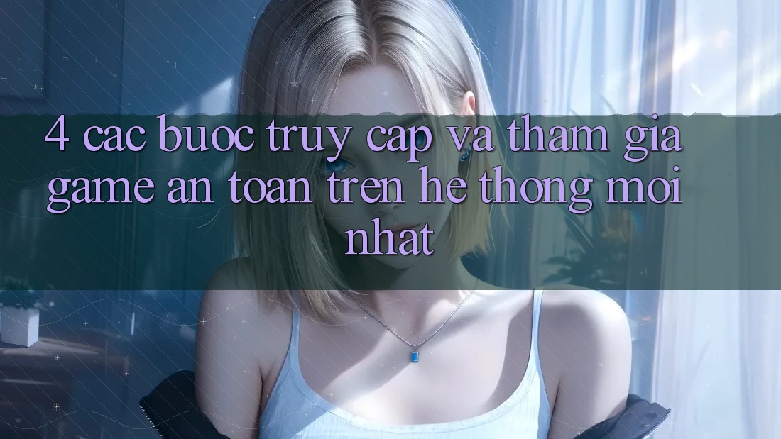 4. Các bước Truy Cập Và Tham Gia Game An Toàn Trên Hệ Thống Mới nhất