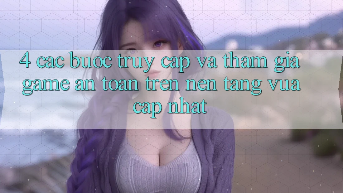 4. Các bước Truy Cập Và Tham Gia Game An Toàn Trên Nền tảng Vừa cập nhật