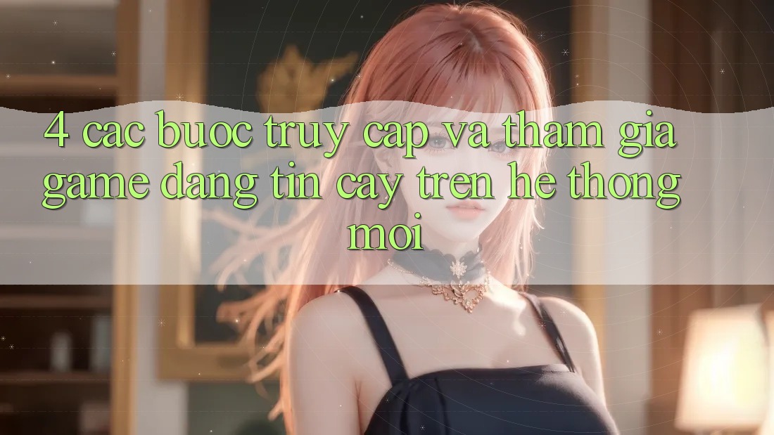 4. Các bước Truy Cập Và Tham Gia Game Đáng tin cậy Trên Hệ Thống Mới