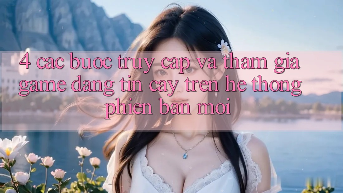 4. Các bước Truy Cập Và Tham Gia Game Đáng tin cậy Trên Hệ Thống Phiên bản mới 4. Các bước Truy Cập Và Tham Gia Game Đáng tin cậy Trên Hệ Thống Phiên bản mới