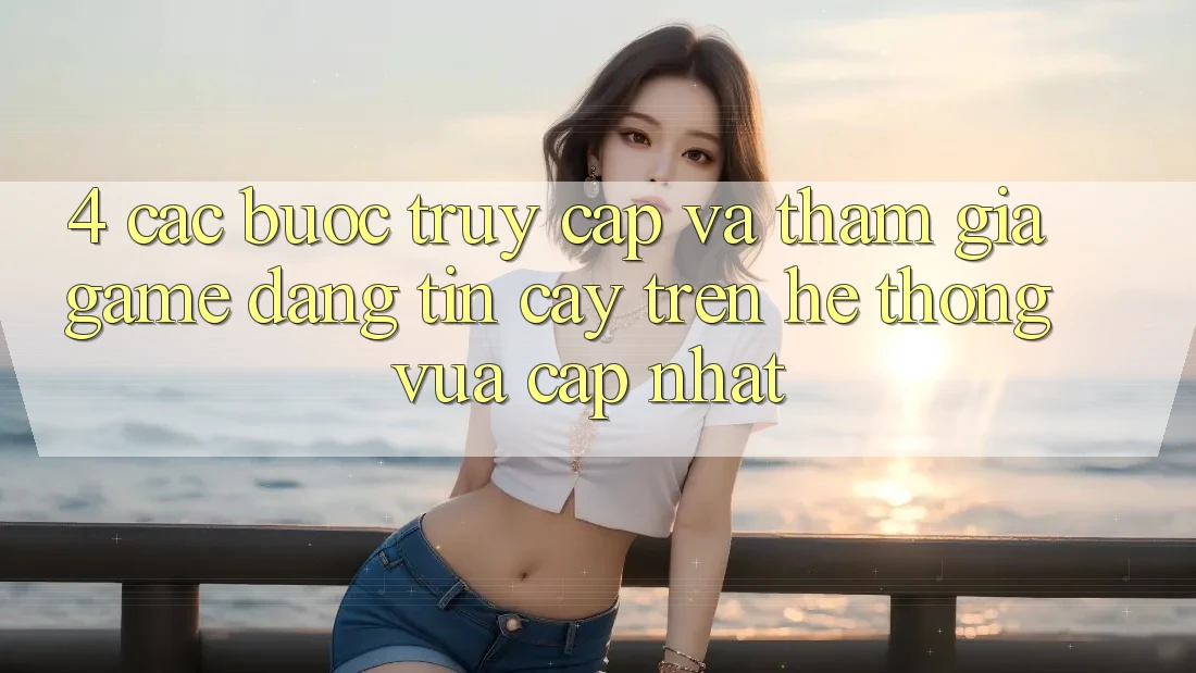 4. Các bước Truy Cập Và Tham Gia Game Đáng tin cậy Trên Hệ Thống Vừa cập nhật