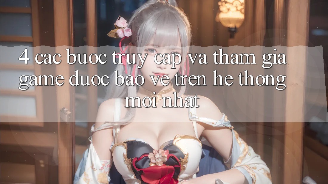 4. Các bước Truy Cập Và Tham Gia Game Được bảo vệ Trên Hệ Thống Mới nhất