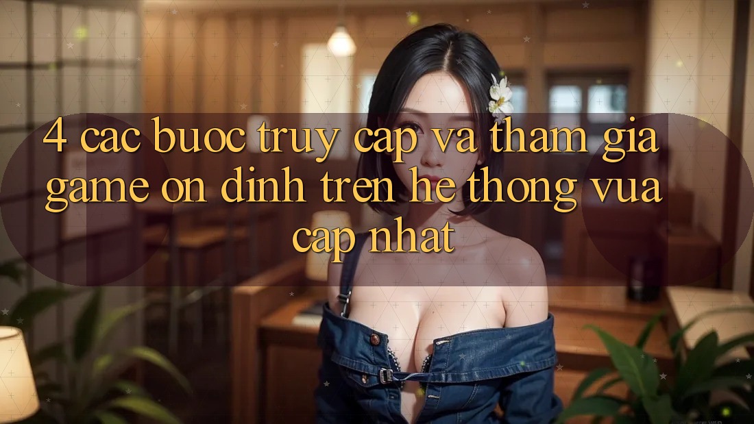 4. Các bước Truy Cập Và Tham Gia Game Ổn định Trên Hệ Thống Vừa cập nhật