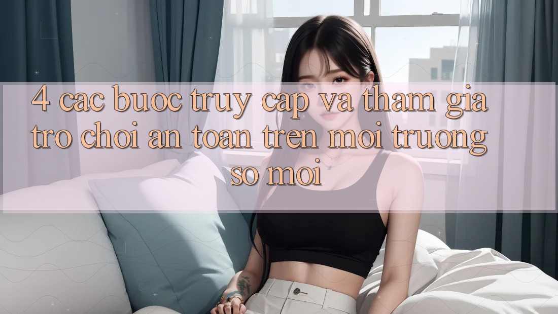 4. Các bước Truy Cập Và Tham Gia Trò chơi An Toàn Trên Môi trường số Mới 4. Các bước Truy Cập Và Tham Gia Trò chơi An Toàn Trên Môi trường số Mới