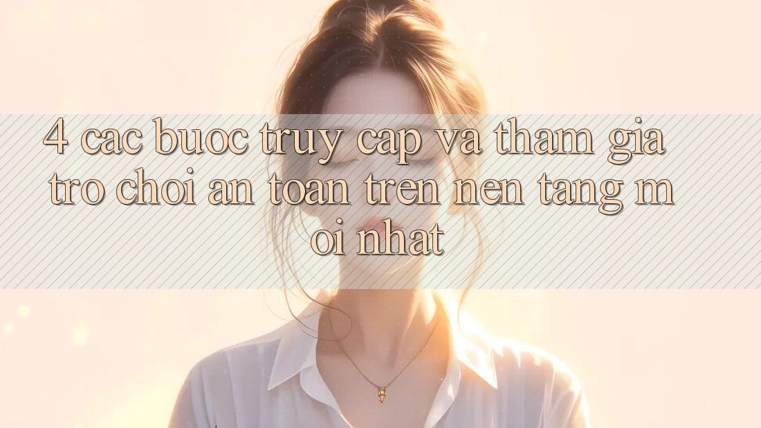 4. Các bước Truy Cập Và Tham Gia Trò chơi An Toàn Trên Nền tảng Mới nhất