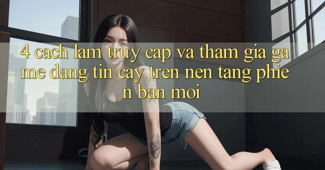 4. Cách làm Truy Cập Và Tham Gia Game Đáng tin cậy Trên Nền tảng Phiên bản mới
