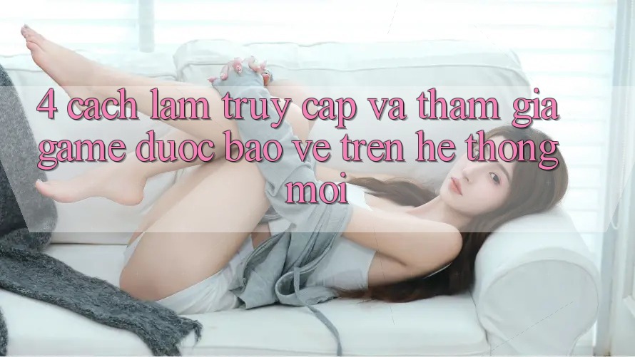 4. Cách làm Truy Cập Và Tham Gia Game Được bảo vệ Trên Hệ Thống Mới