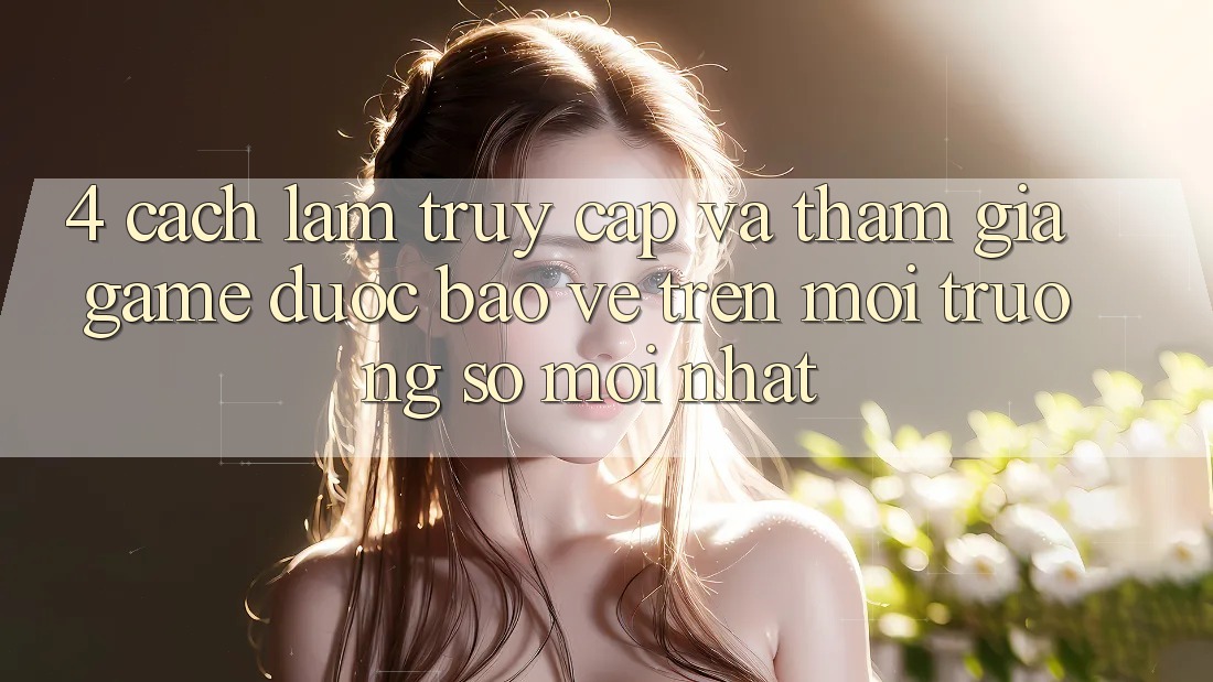 4. Cách làm Truy Cập Và Tham Gia Game Được bảo vệ Trên Môi trường số Mới nhất