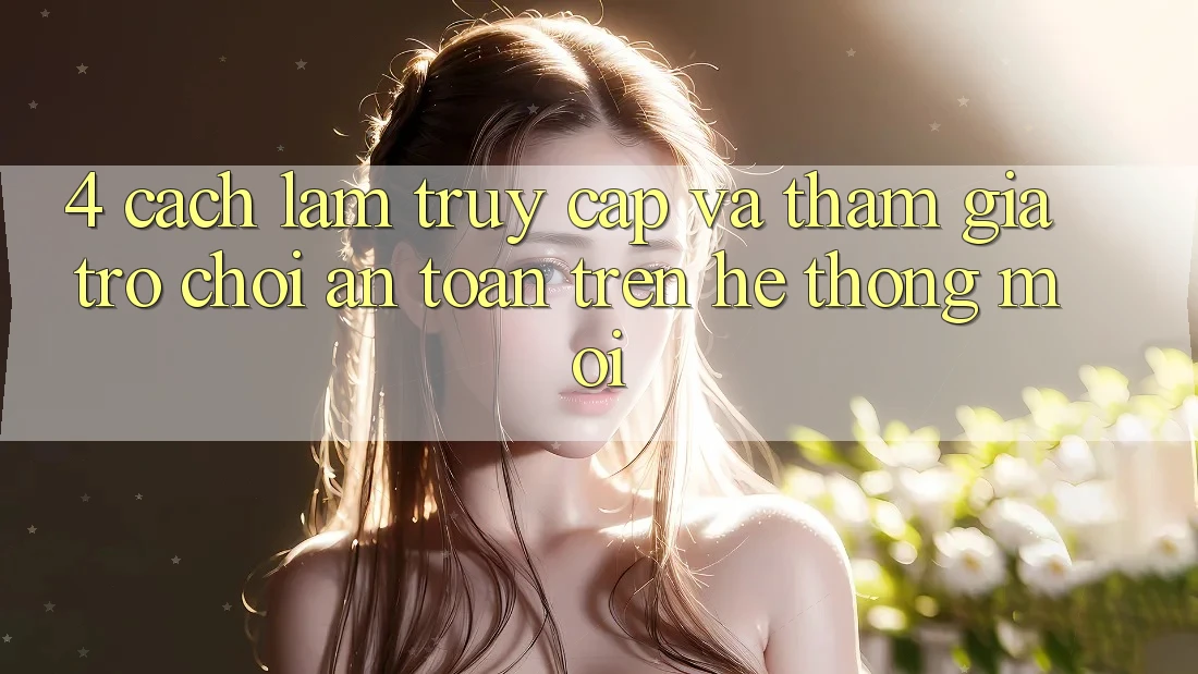 4. Cách làm Truy Cập Và Tham Gia Trò chơi An Toàn Trên Hệ Thống Mới