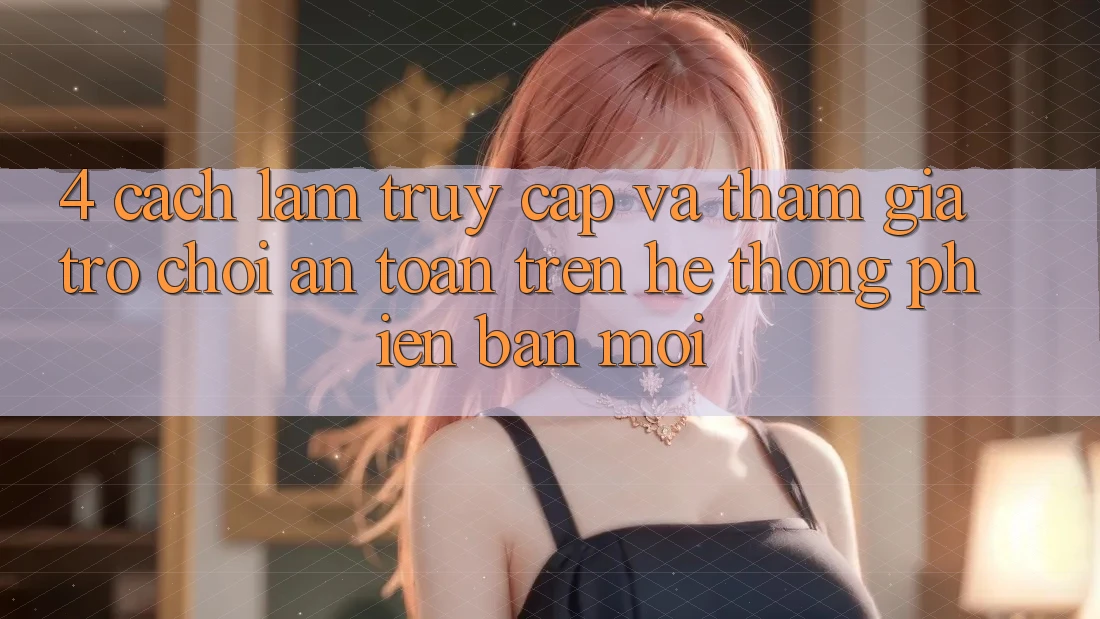 4. Cách làm Truy Cập Và Tham Gia Trò chơi An Toàn Trên Hệ Thống Phiên bản mới