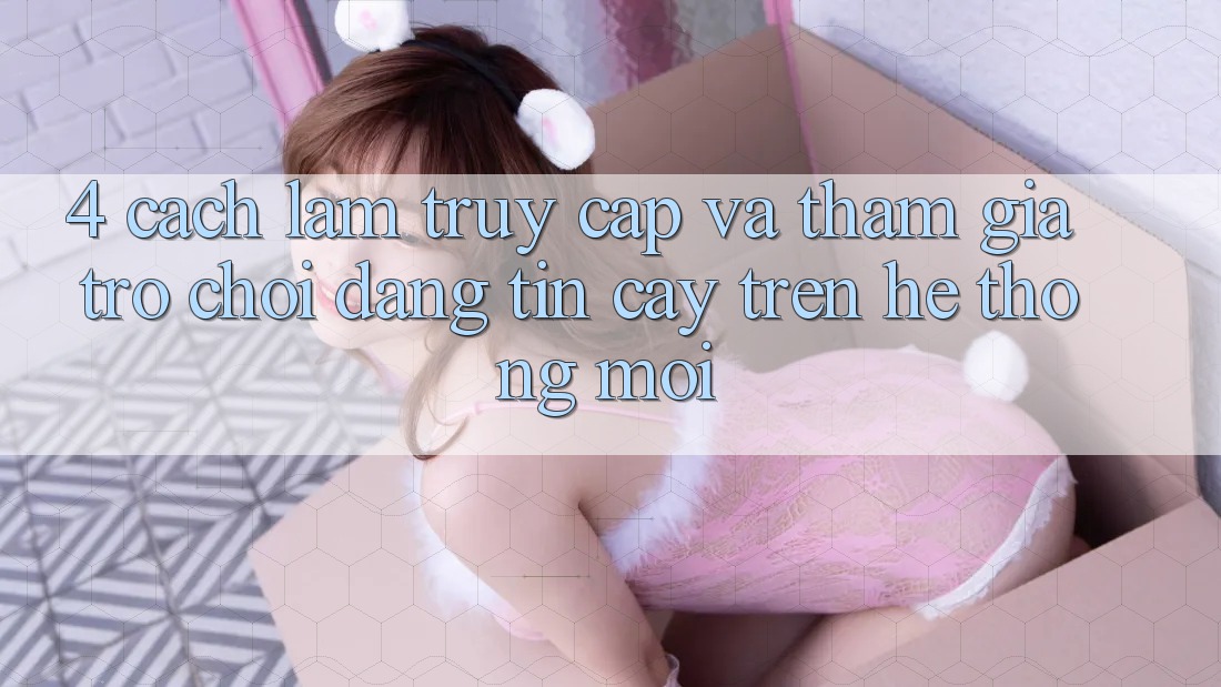 4. Cách làm Truy Cập Và Tham Gia Trò chơi Đáng tin cậy Trên Hệ Thống Mới
