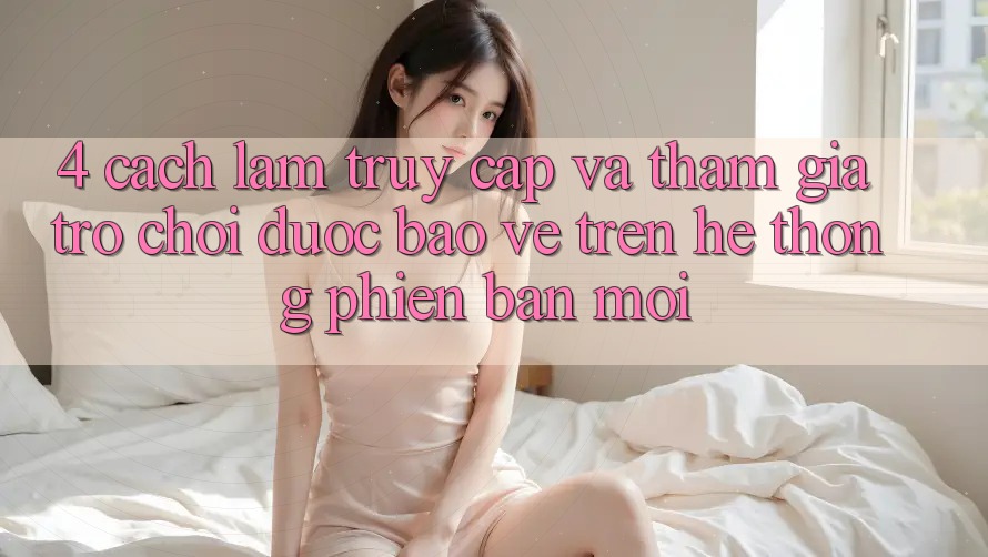 4. Cách làm Truy Cập Và Tham Gia Trò chơi Được bảo vệ Trên Hệ Thống Phiên bản mới