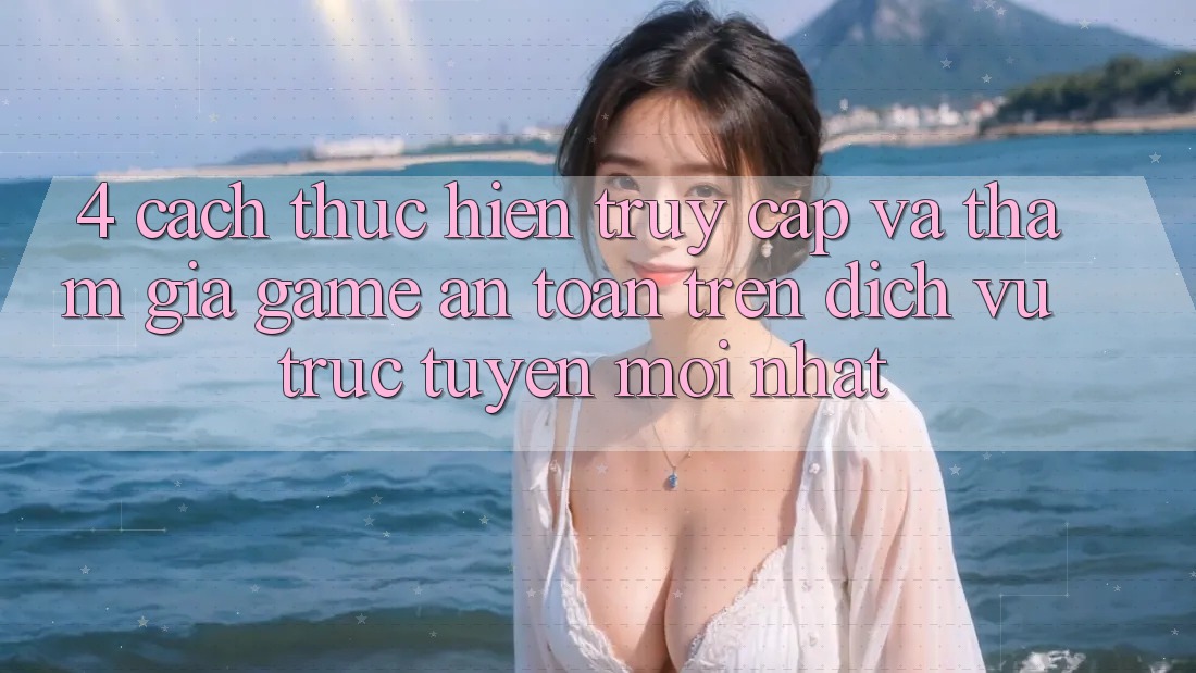 4. Cách thực hiện Truy Cập Và Tham Gia Game An Toàn Trên Dịch vụ trực tuyến Mới nhất