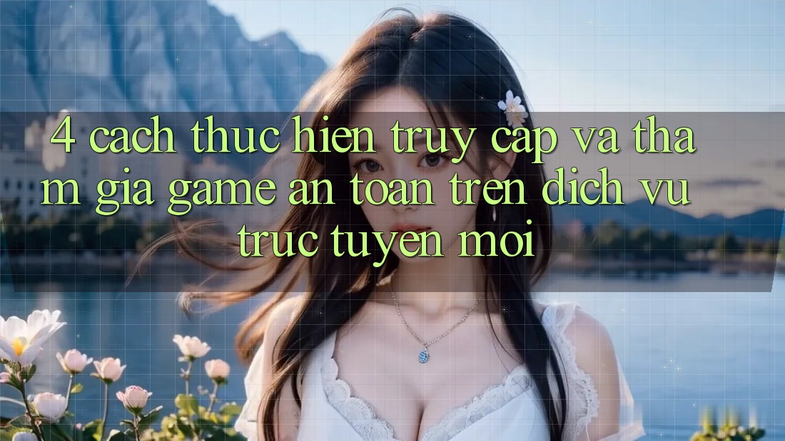 4. Cách thực hiện Truy Cập Và Tham Gia Game An Toàn Trên Dịch vụ trực tuyến Mới