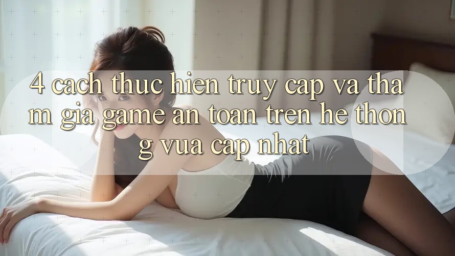 4. Cách thực hiện Truy Cập Và Tham Gia Game An Toàn Trên Hệ Thống Vừa cập nhật