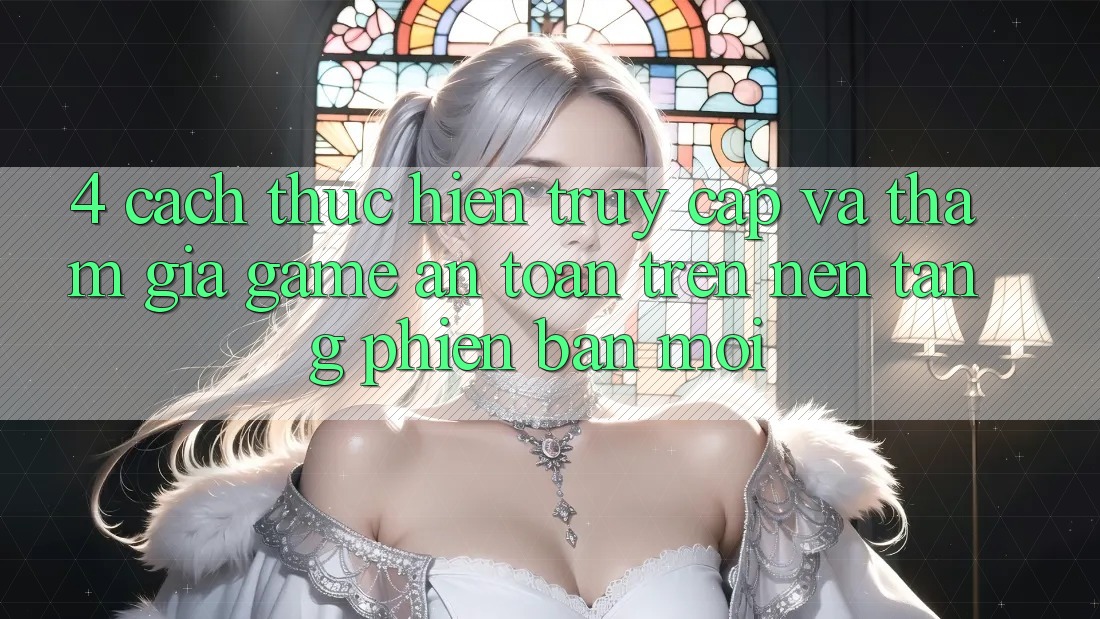 4. Cách thực hiện Truy Cập Và Tham Gia Game An Toàn Trên Nền tảng Phiên bản mới