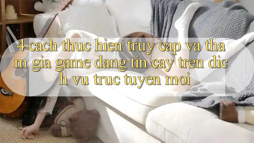 4. Cách thực hiện Truy Cập Và Tham Gia Game Đáng tin cậy Trên Dịch vụ trực tuyến Mới