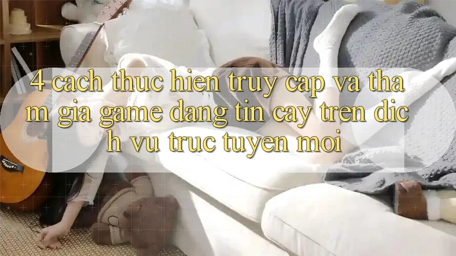 4. Cách thực hiện Truy Cập Và Tham Gia Game Đáng tin cậy Trên Dịch vụ trực tuyến Mới