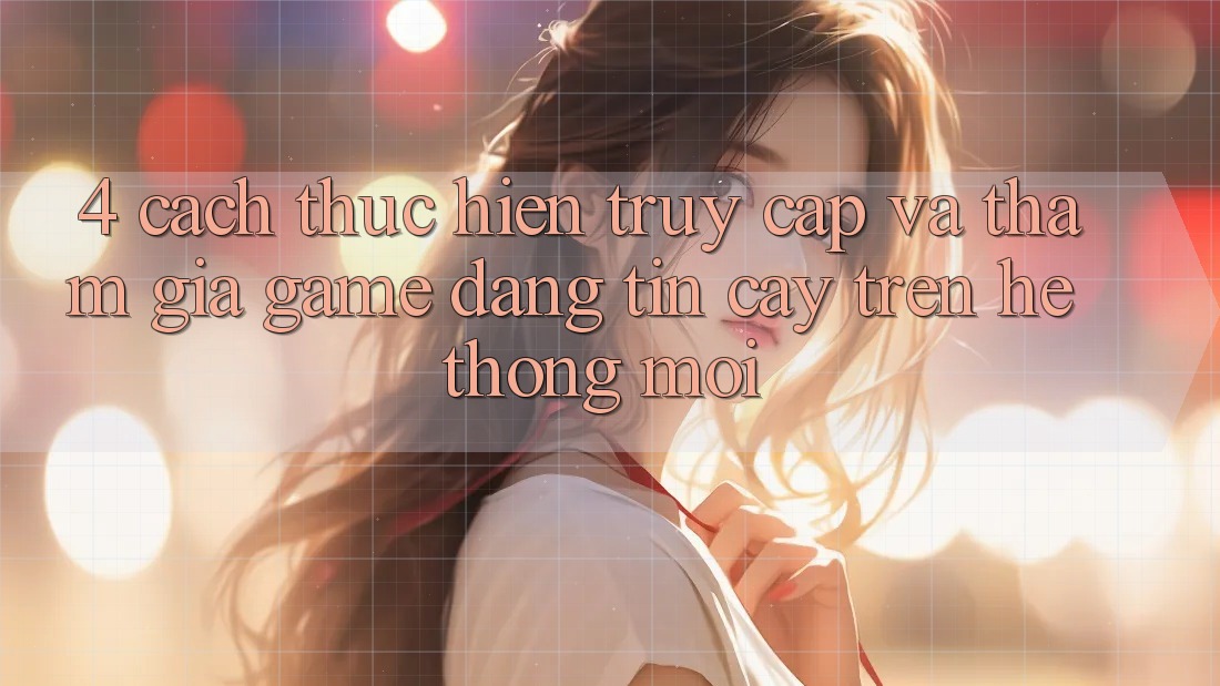 4. Cách thực hiện Truy Cập Và Tham Gia Game Đáng tin cậy Trên Hệ Thống Mới