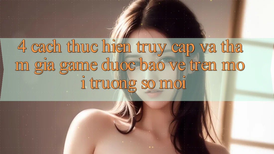 4. Cách thực hiện Truy Cập Và Tham Gia Game Được bảo vệ Trên Môi trường số Mới
