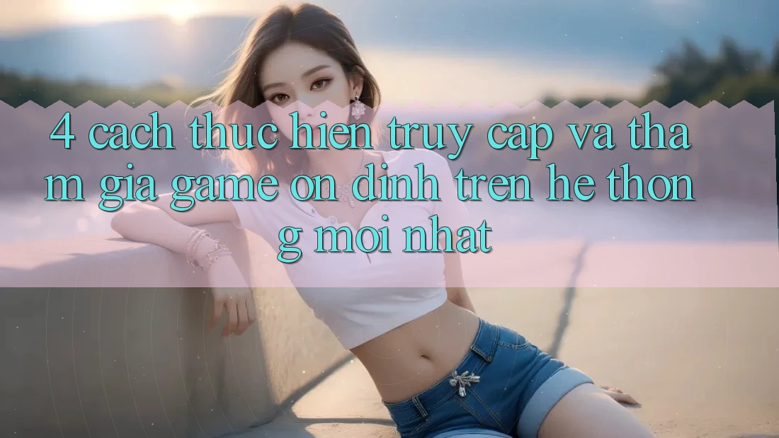 4. Cách thực hiện Truy Cập Và Tham Gia Game Ổn định Trên Hệ Thống Mới nhất