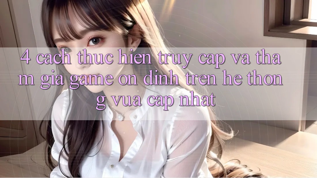 4. Cách thực hiện Truy Cập Và Tham Gia Game Ổn định Trên Hệ Thống Vừa cập nhật