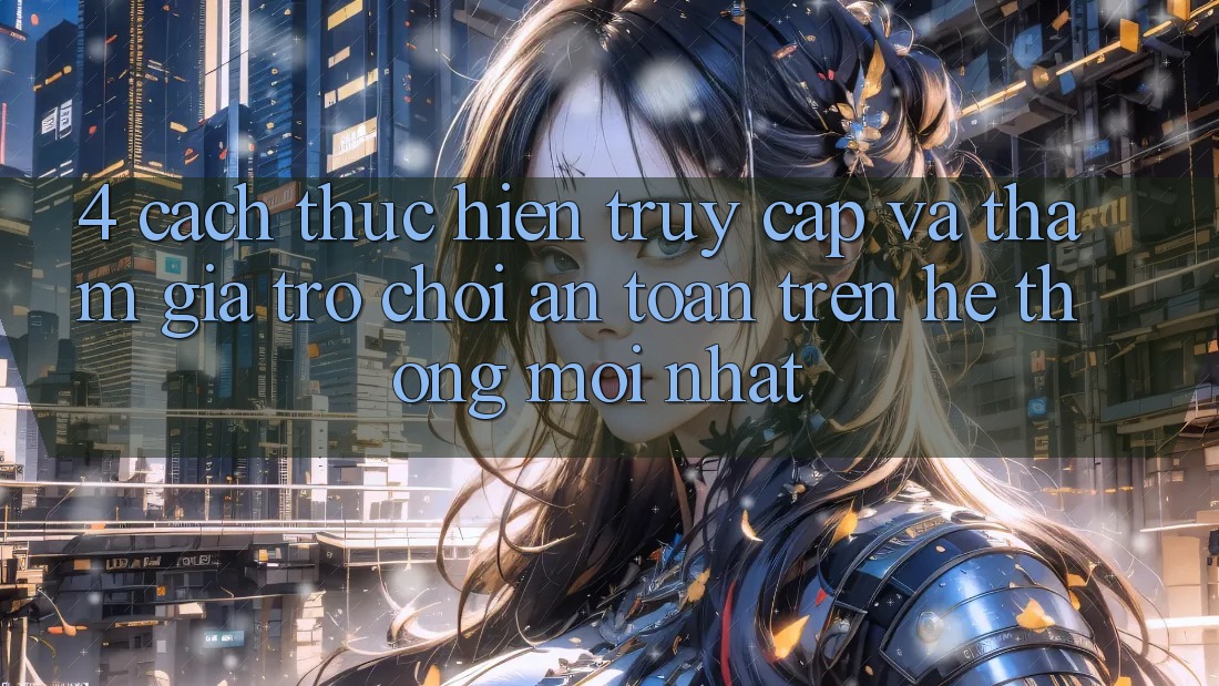4. Cách thực hiện Truy Cập Và Tham Gia Trò chơi An Toàn Trên Hệ Thống Mới nhất