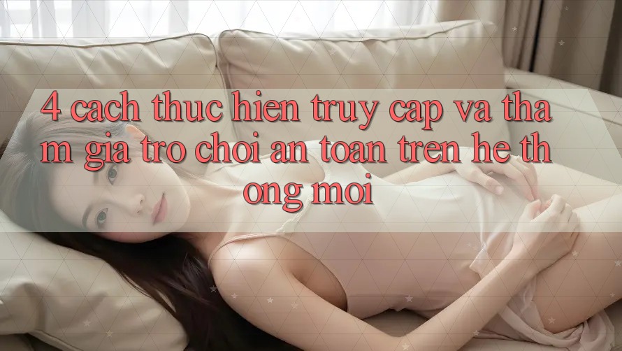 4. Cách thực hiện Truy Cập Và Tham Gia Trò chơi An Toàn Trên Hệ Thống Mới