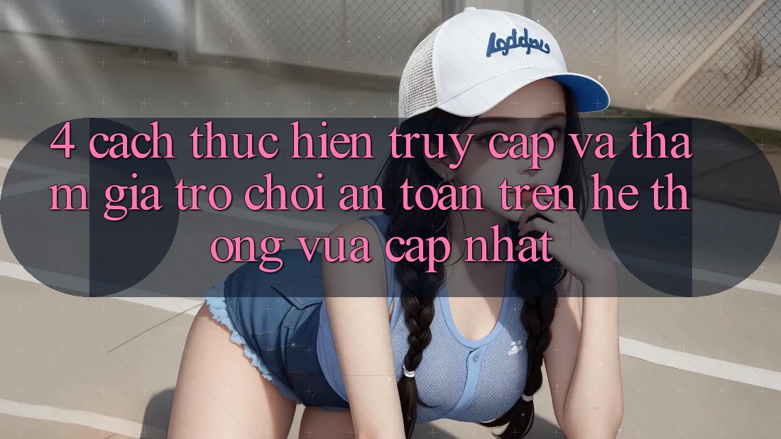4. Cách thực hiện Truy Cập Và Tham Gia Trò chơi An Toàn Trên Hệ Thống Vừa cập nhật