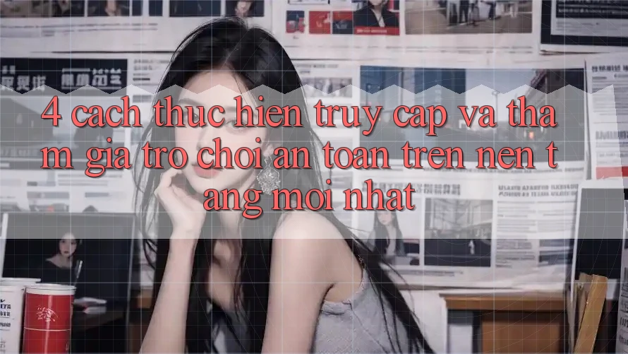 4. Cách thực hiện Truy Cập Và Tham Gia Trò chơi An Toàn Trên Nền tảng Mới nhất