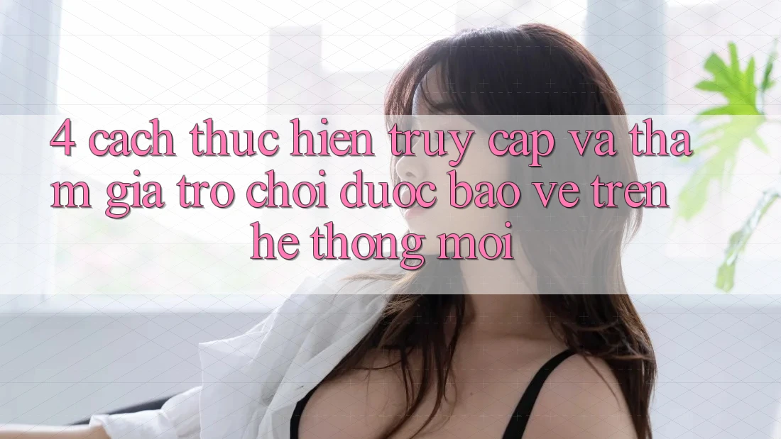 4. Cách thực hiện Truy Cập Và Tham Gia Trò chơi Được bảo vệ Trên Hệ Thống Mới
