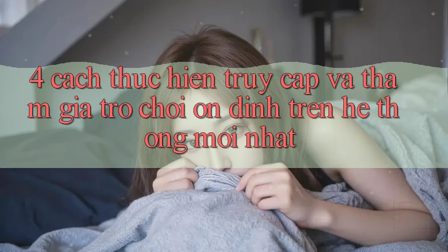 4. Cách thực hiện Truy Cập Và Tham Gia Trò chơi Ổn định Trên Hệ Thống Mới nhất