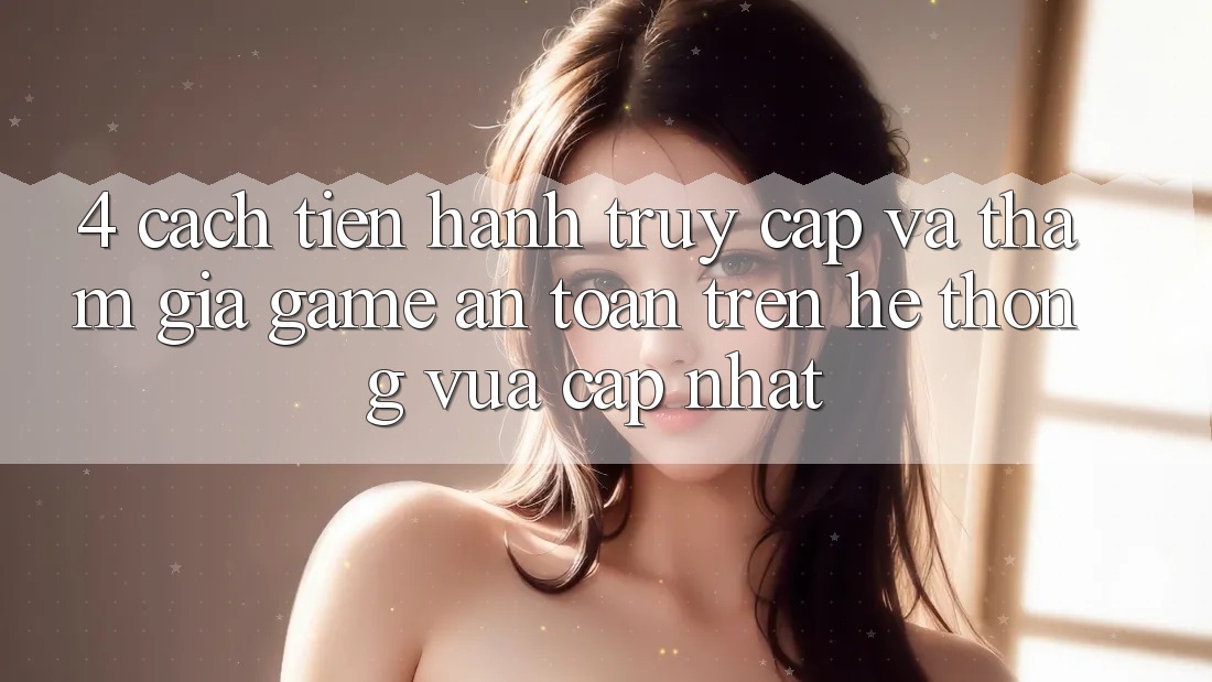 4. Cách tiến hành Truy Cập Và Tham Gia Game An Toàn Trên Hệ Thống Vừa cập nhật
