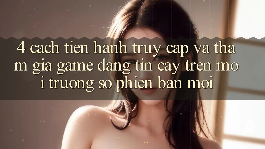 4. Cách tiến hành Truy Cập Và Tham Gia Game Đáng tin cậy Trên Môi trường số Phiên bản mới