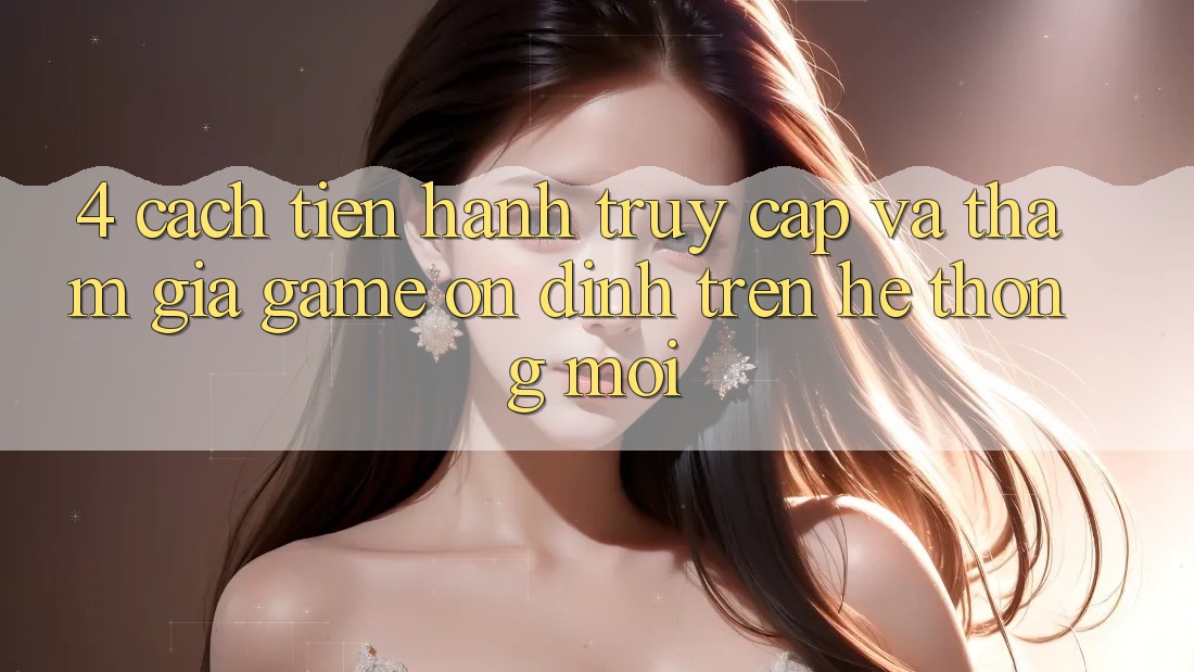 4. Cách tiến hành Truy Cập Và Tham Gia Game Ổn định Trên Hệ Thống Mới