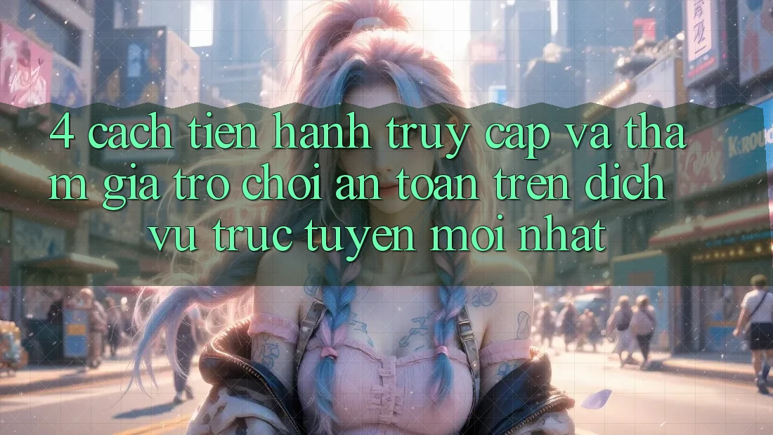 4. Cách tiến hành Truy Cập Và Tham Gia Trò chơi An Toàn Trên Dịch vụ trực tuyến Mới nhất