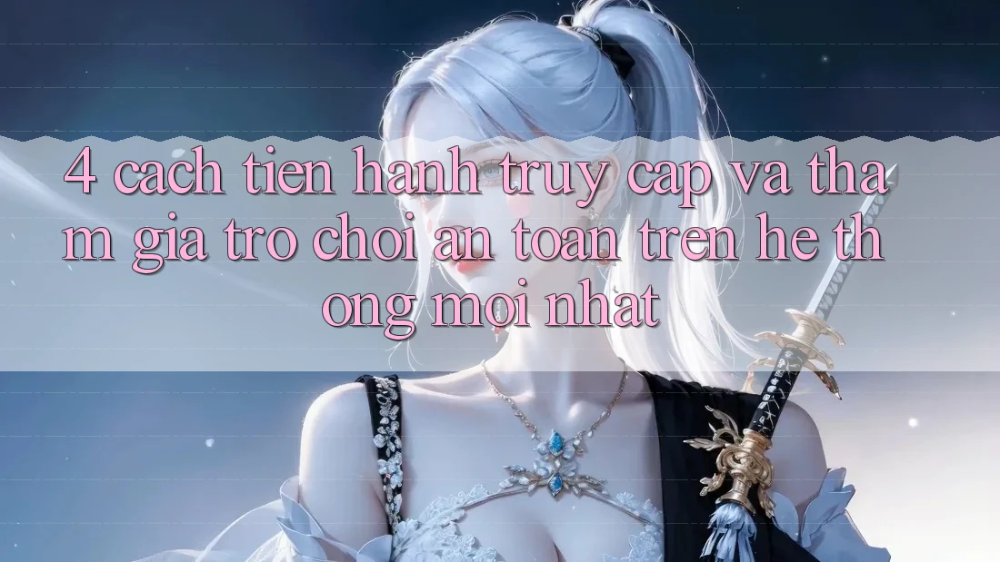 4. Cách tiến hành Truy Cập Và Tham Gia Trò chơi An Toàn Trên Hệ Thống Mới nhất