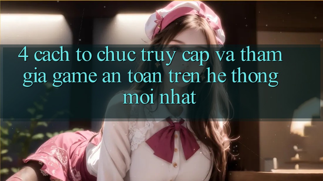 4. Cách tổ chức Truy Cập Và Tham Gia Game An Toàn Trên Hệ Thống Mới nhất