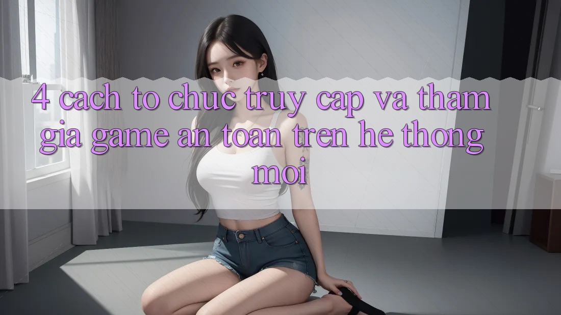 4. Cách tổ chức Truy Cập Và Tham Gia Game An Toàn Trên Hệ Thống Mới