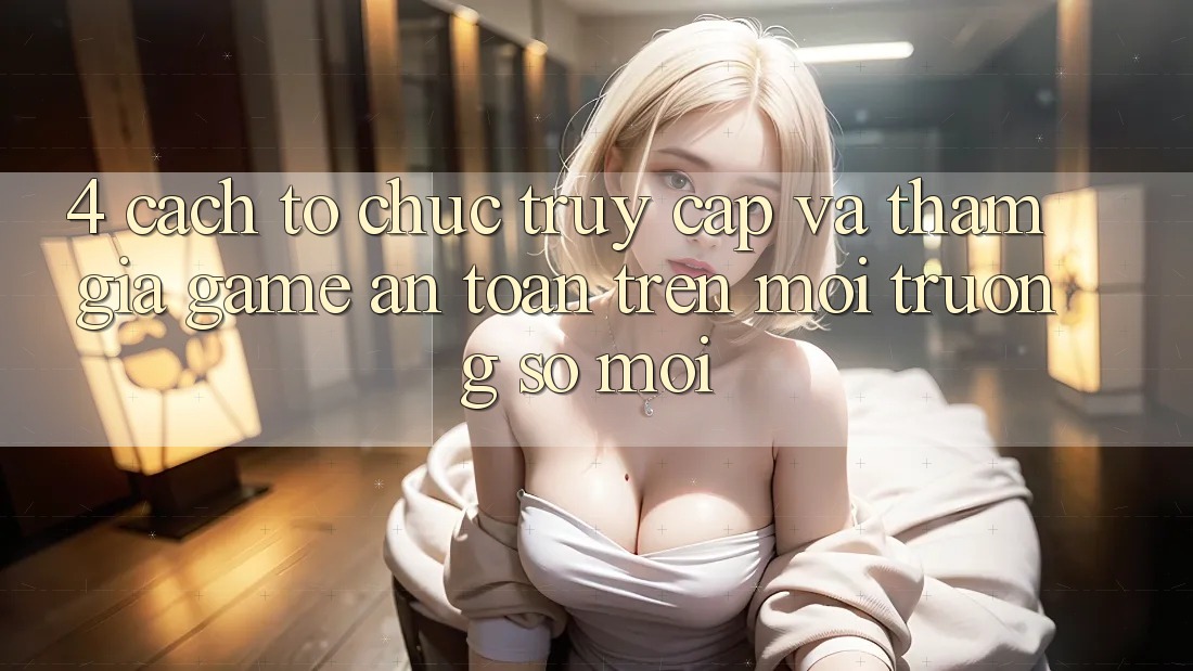 4. Cách tổ chức Truy Cập Và Tham Gia Game An Toàn Trên Môi trường số Mới