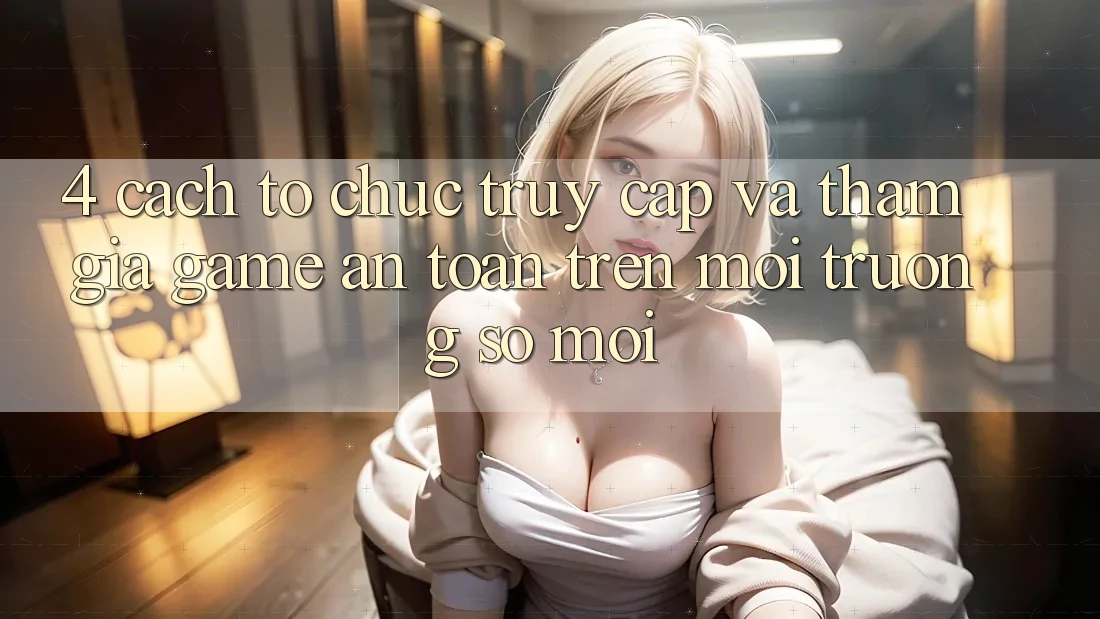 4. Cách tổ chức Truy Cập Và Tham Gia Game An Toàn Trên Môi trường số Mới