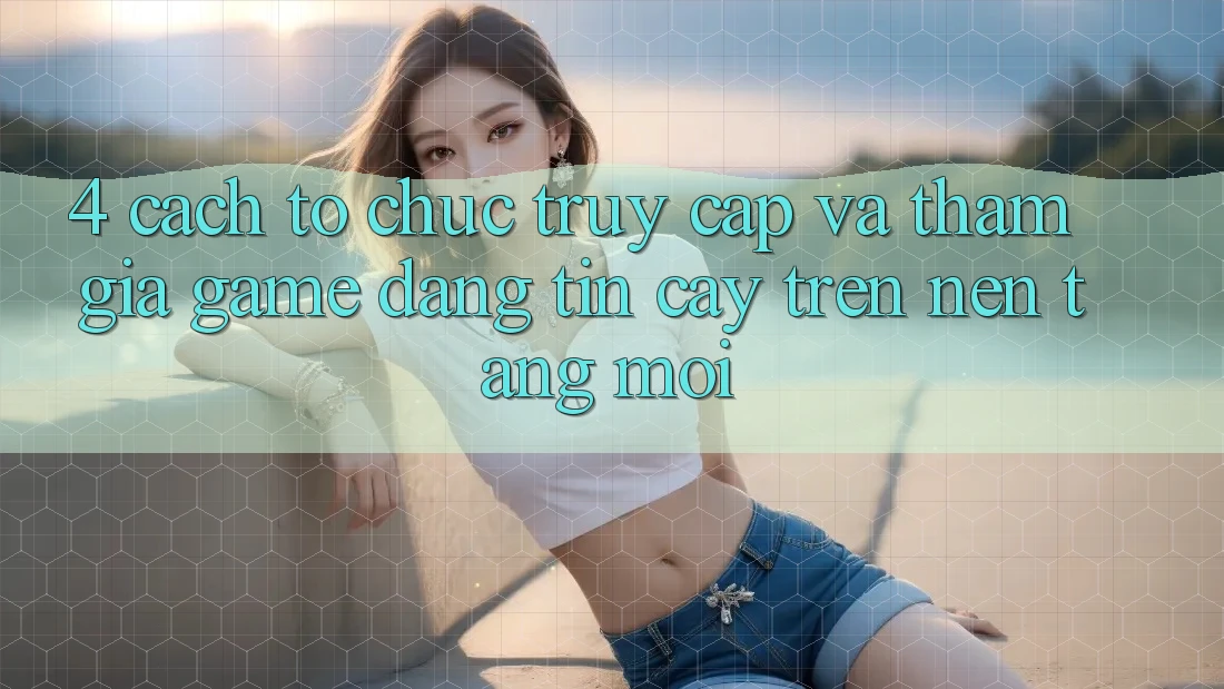 4. Cách tổ chức Truy Cập Và Tham Gia Game Đáng tin cậy Trên Nền tảng Mới