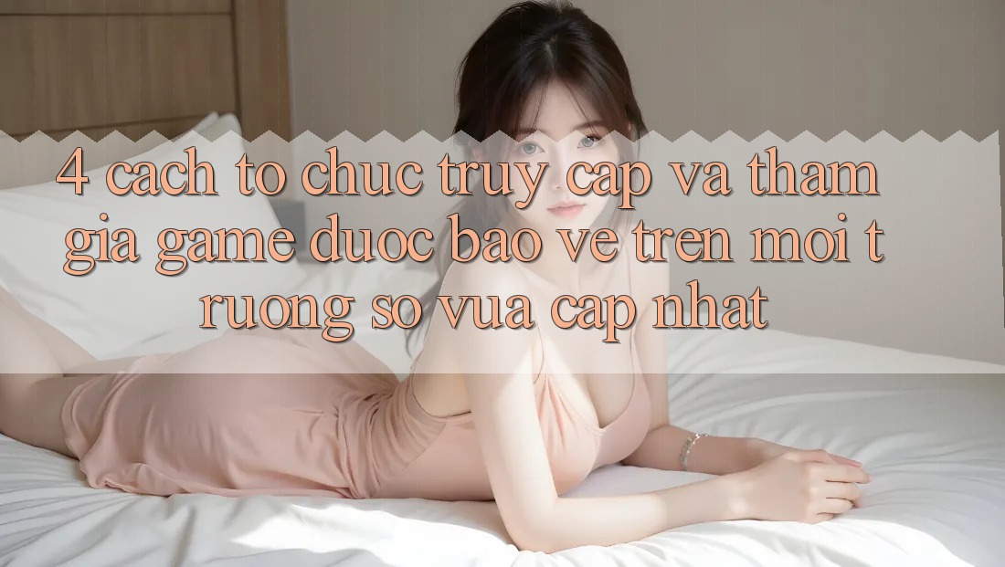 4. Cách tổ chức Truy Cập Và Tham Gia Game Được bảo vệ Trên Môi trường số Vừa cập nhật