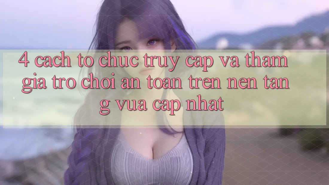4. Cách tổ chức Truy Cập Và Tham Gia Trò chơi An Toàn Trên Nền tảng Vừa cập nhật