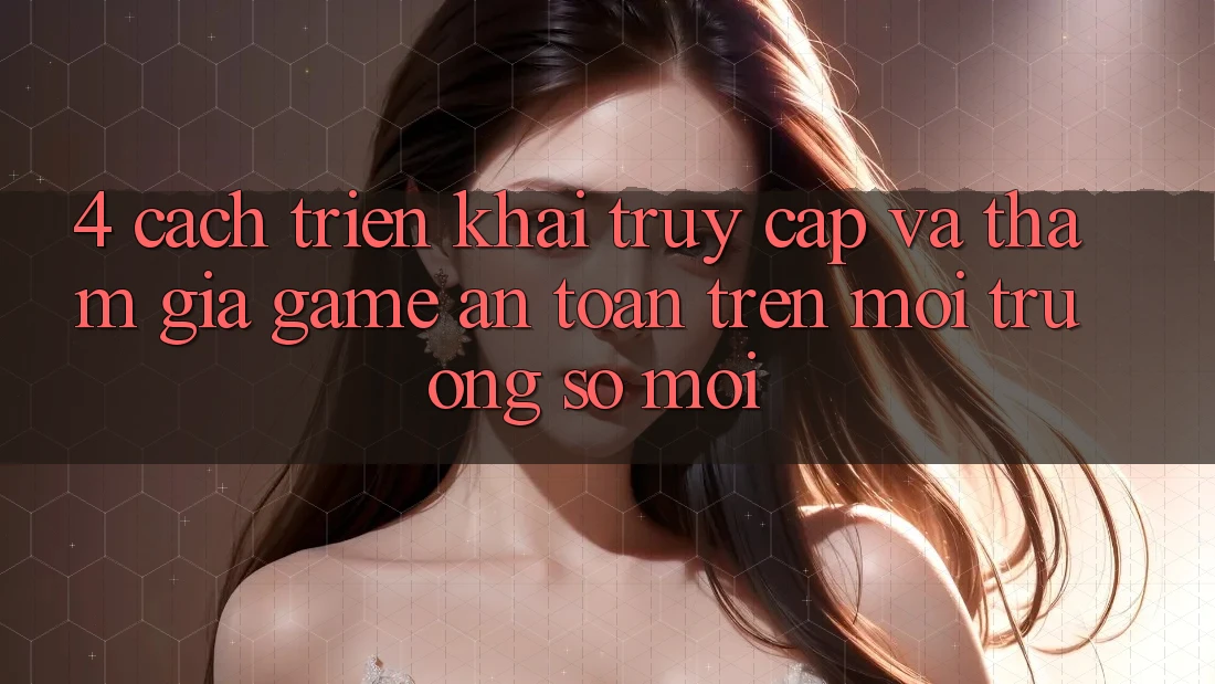 4. Cách triển khai Truy Cập Và Tham Gia Game An Toàn Trên Môi trường số Mới 4. Cách triển khai Truy Cập Và Tham Gia Game An Toàn Trên Môi trường số Mới