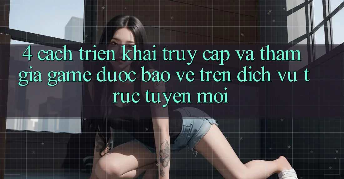 4. Cách triển khai Truy Cập Và Tham Gia Game Được bảo vệ Trên Dịch vụ trực tuyến Mới