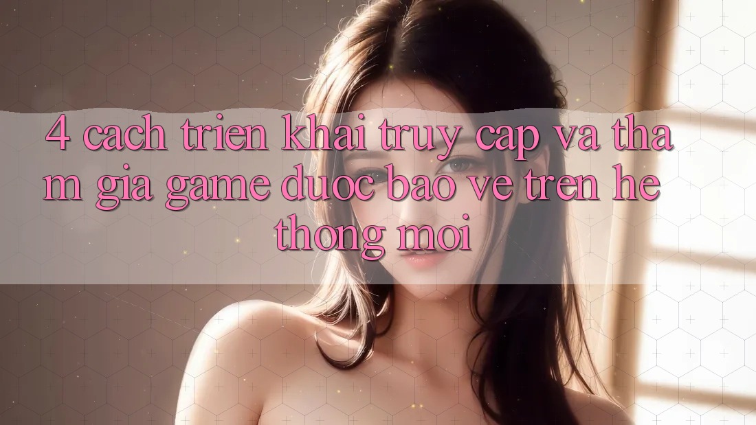 4. Cách triển khai Truy Cập Và Tham Gia Game Được bảo vệ Trên Hệ Thống Mới