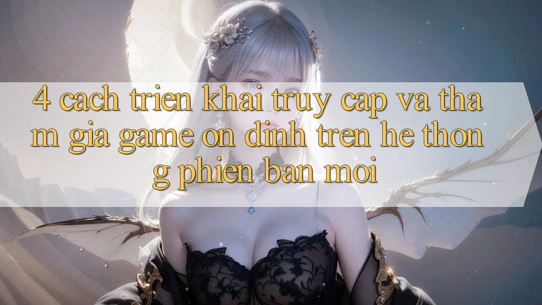 4. Cách triển khai Truy Cập Và Tham Gia Game Ổn định Trên Hệ Thống Phiên bản mới